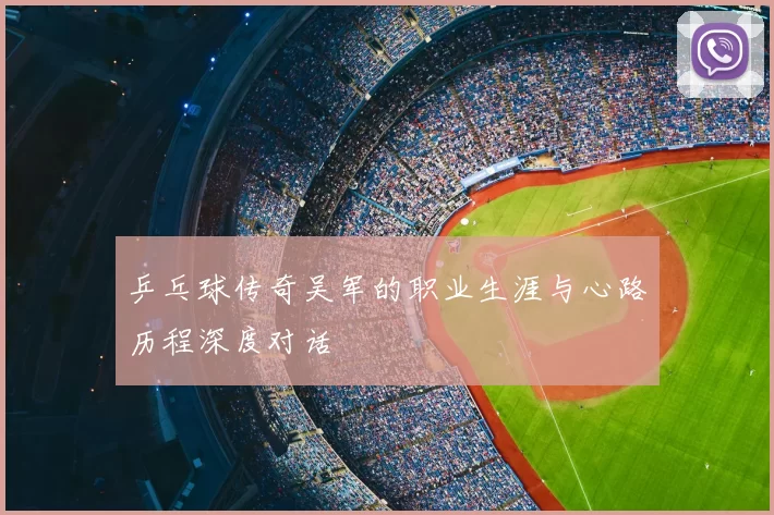 乒乓球传奇吴军的职业生涯与心路历程深度对话