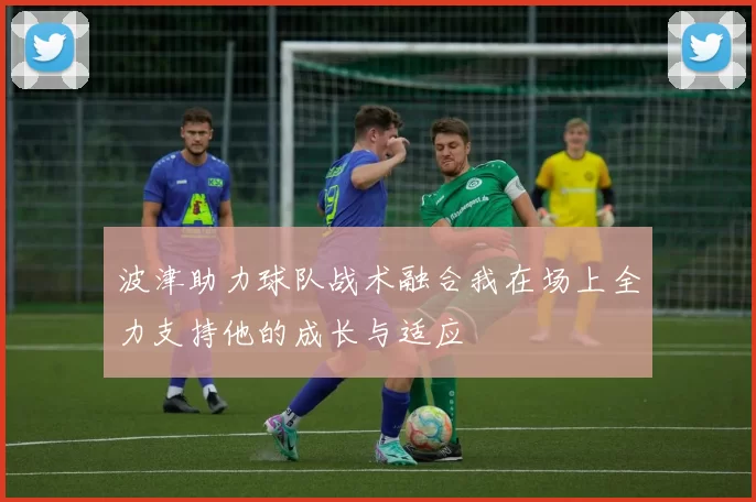 波津助力球队战术融合我在场上全力支持他的成长与适应