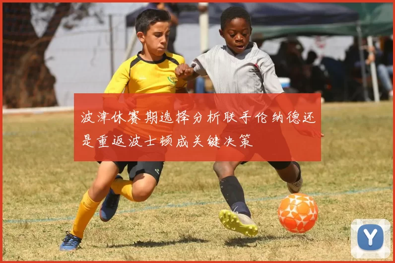 波津休赛期选择分析联手伦纳德还是重返波士顿成关键决策