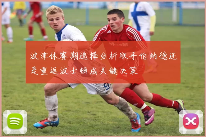 波津休赛期选择分析联手伦纳德还是重返波士顿成关键决策