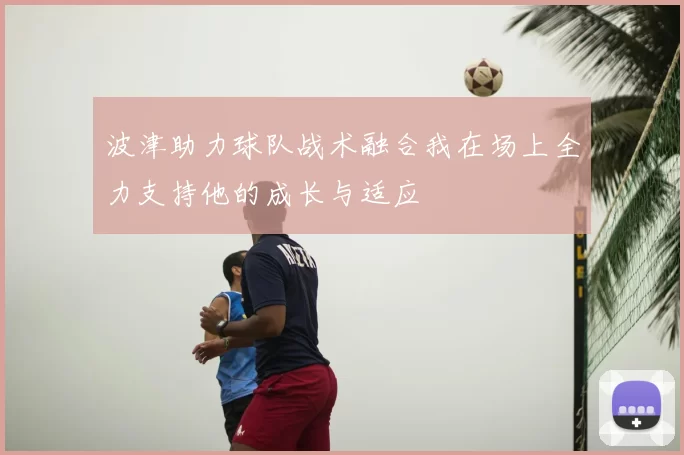 波津助力球队战术融合我在场上全力支持他的成长与适应