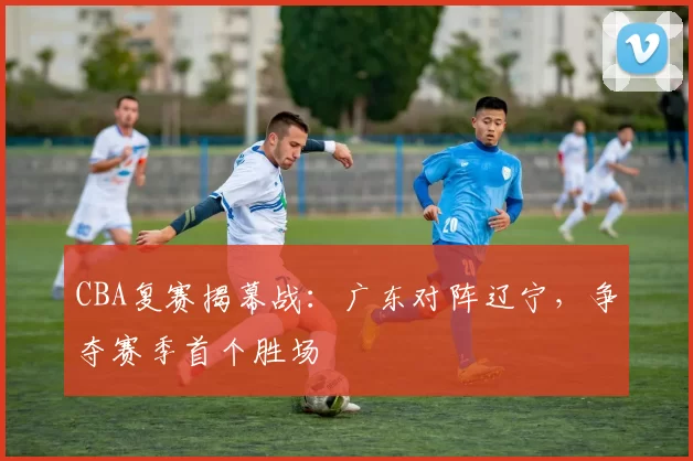 CBA复赛揭幕战：广东对阵辽宁，争夺赛季首个胜场