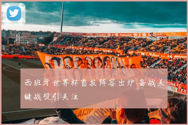 西班牙世界杯首发阵容出炉 备战关键战役引关注