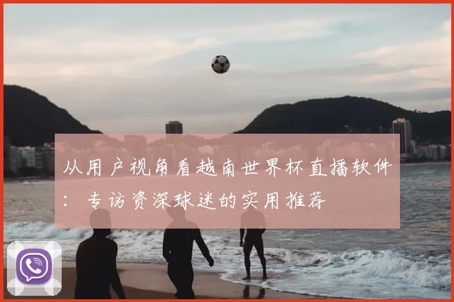 从用户视角看越南世界杯直播软件：专访资深球迷的实用推荐