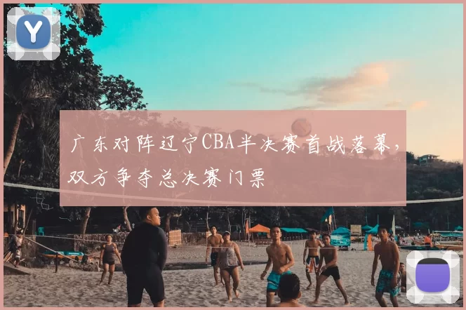 广东对阵辽宁CBA半决赛首战落幕，双方争夺总决赛门票