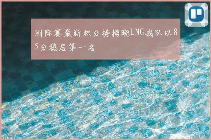 洲际赛最新积分榜揭晓LNG战队以85分稳居第一名