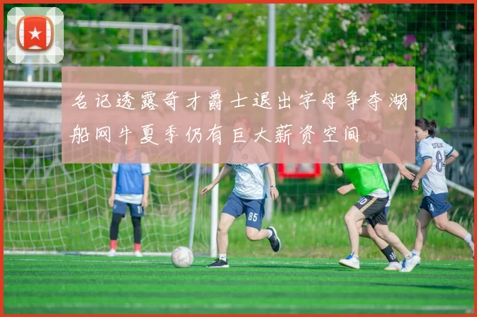 名记透露奇才爵士退出字母争夺湖船网牛夏季仍有巨大薪资空间