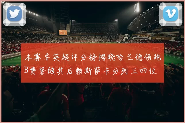本赛季英超评分榜揭晓哈兰德领跑B费紧随其后赖斯萨卡分列三四位