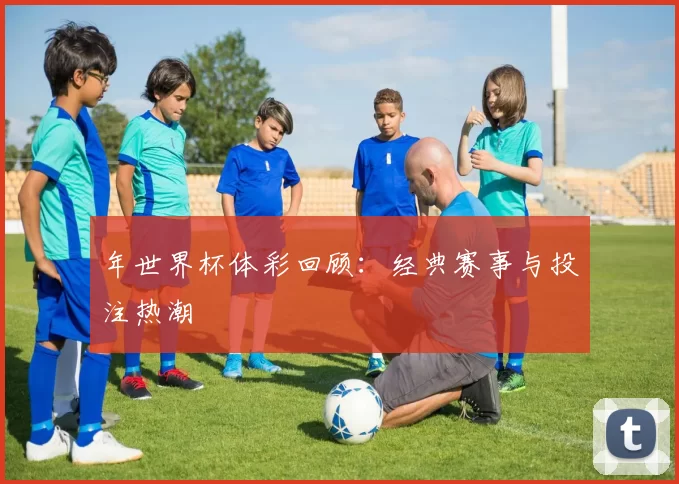 年世界杯体彩回顾：经典赛事与投注热潮