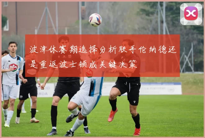 波津休赛期选择分析联手伦纳德还是重返波士顿成关键决策