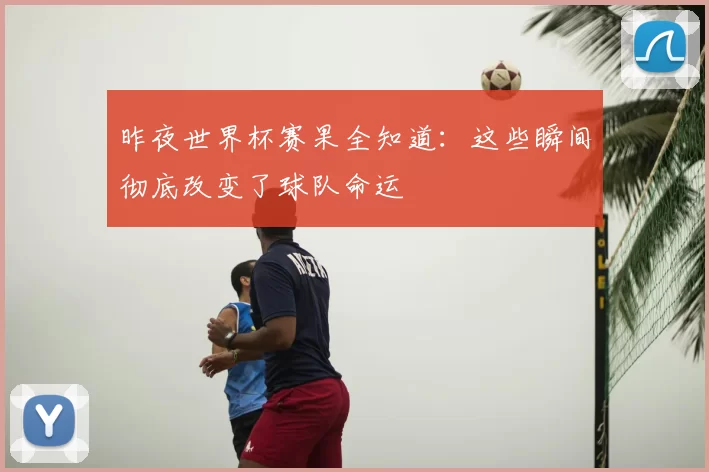 昨夜世界杯赛果全知道:这些瞬间彻底改变了球队命运