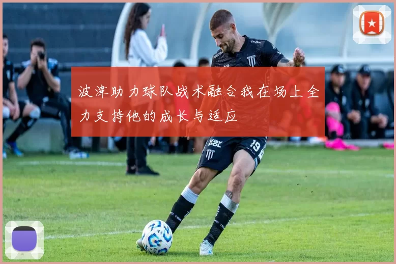 波津助力球队战术融合我在场上全力支持他的成长与适应