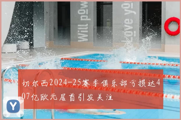 切尔西2024-25赛季俱乐部亏损达407亿欧元居首引发关注
