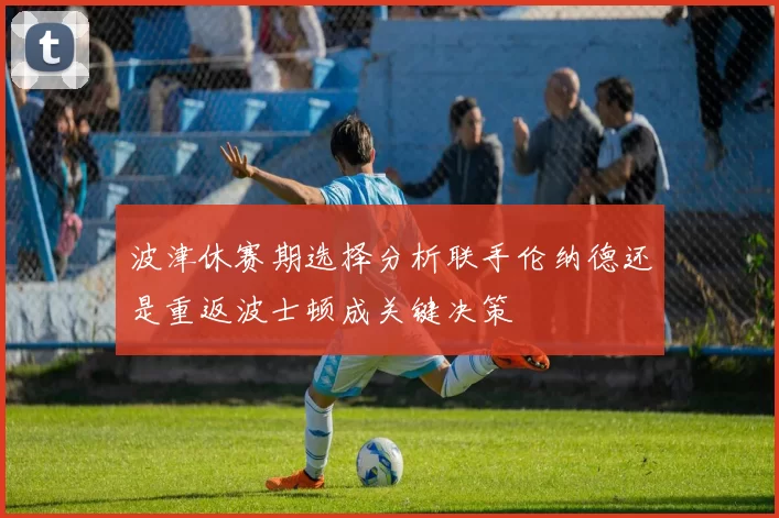 波津休赛期选择分析联手伦纳德还是重返波士顿成关键决策