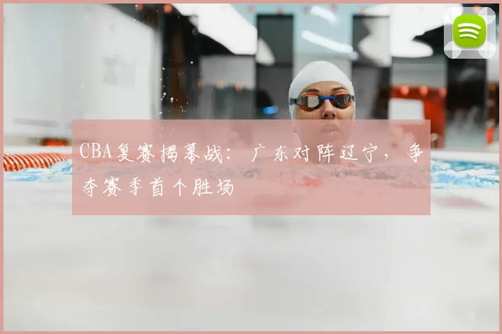 CBA复赛揭幕战：广东对阵辽宁，争夺赛季首个胜场