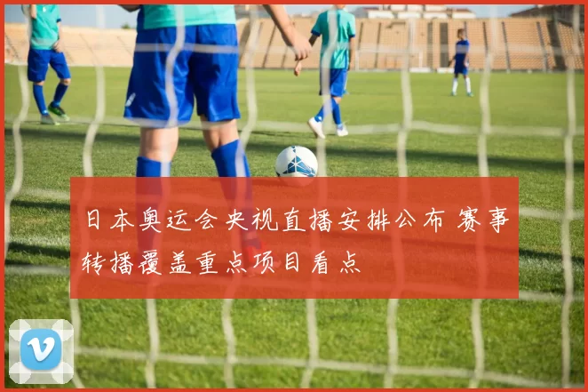 日本奥运会央视直播安排公布 赛事转播覆盖重点项目看点