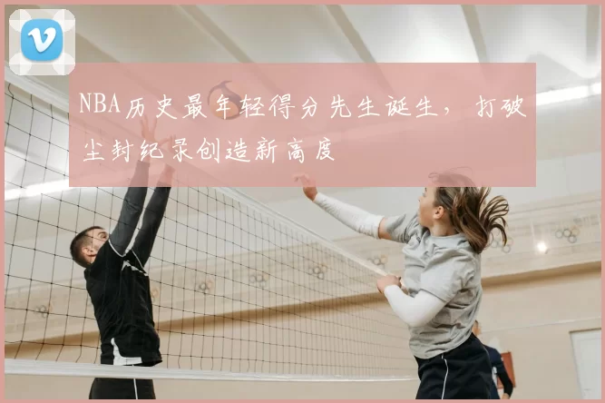 NBA历史最年轻得分先生诞生,打破尘封纪录创造新高度