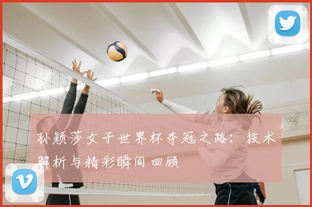 孙颖莎女子世界杯夺冠之路：技术解析与精彩瞬间回顾