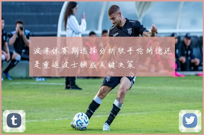 波津休赛期选择分析联手伦纳德还是重返波士顿成关键决策