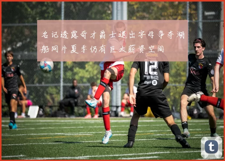 名记透露奇才爵士退出字母争夺湖船网牛夏季仍有巨大薪资空间
