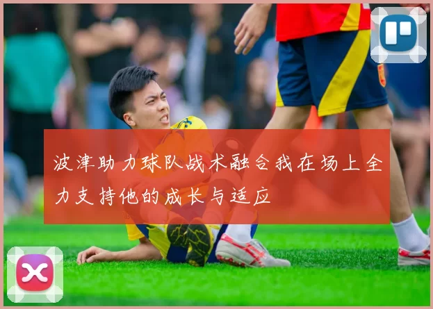 波津助力球队战术融合我在场上全力支持他的成长与适应