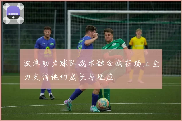 波津助力球队战术融合我在场上全力支持他的成长与适应