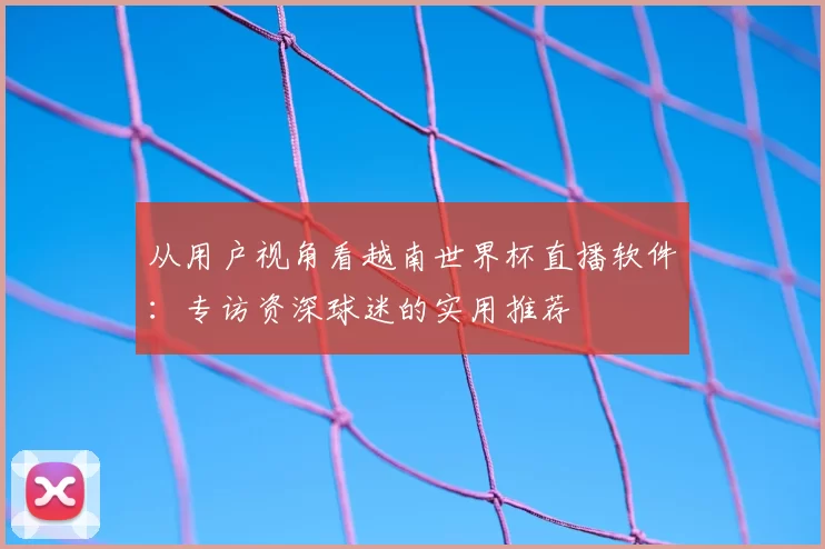 从用户视角看越南世界杯直播软件:专访资深球迷的实用推荐