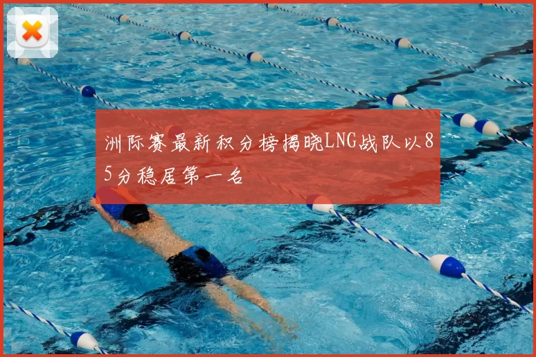 洲际赛最新积分榜揭晓LNG战队以85分稳居第一名