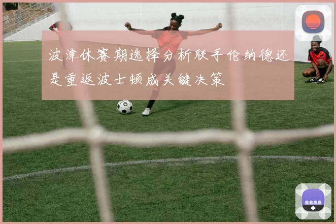 波津休赛期选择分析联手伦纳德还是重返波士顿成关键决策