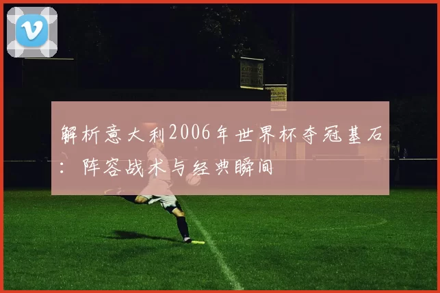 解析意大利2006年世界杯夺冠基石：阵容战术与经典瞬间