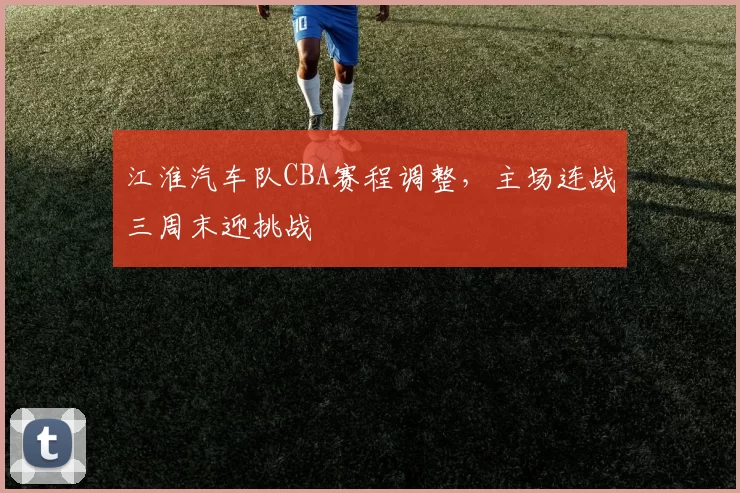 江淮汽车队CBA赛程调整，主场连战三周末迎挑战