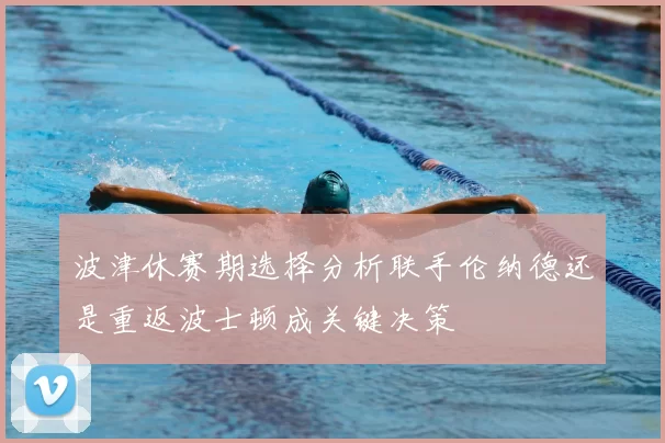 波津休赛期选择分析联手伦纳德还是重返波士顿成关键决策