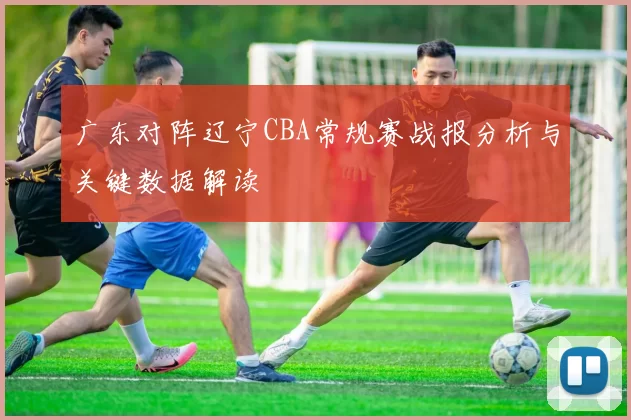 广东对阵辽宁CBA常规赛战报分析与关键数据解读