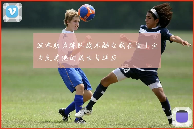 波津助力球队战术融合我在场上全力支持他的成长与适应