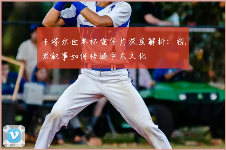 卡塔尔世界杯宣传片深度解析：视觉叙事如何传递中东文化