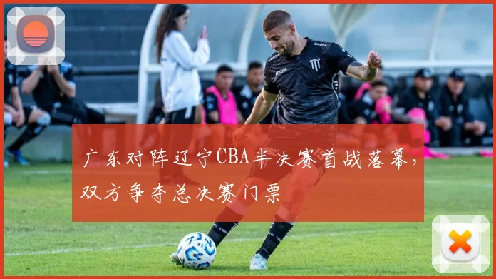广东对阵辽宁CBA半决赛首战落幕，双方争夺总决赛门票