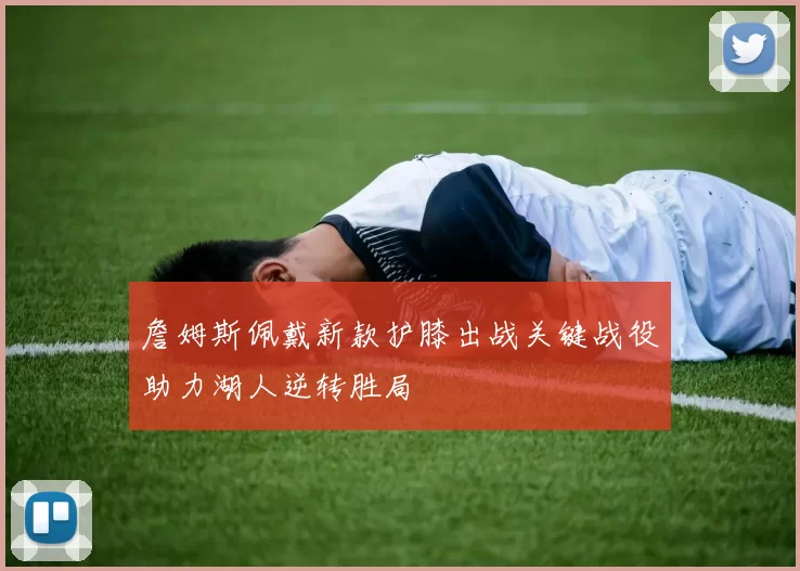 詹姆斯佩戴新款护膝出战关键战役助力湖人逆转胜局