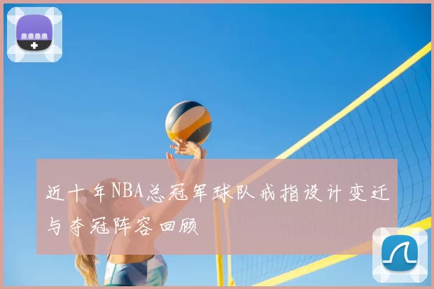 近十年NBA总冠军球队戒指设计变迁与夺冠阵容回顾