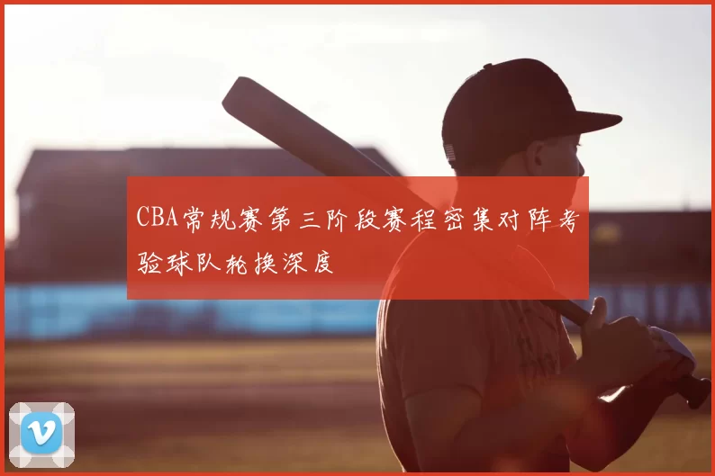 CBA常规赛第三阶段赛程密集对阵考验球队轮换深度