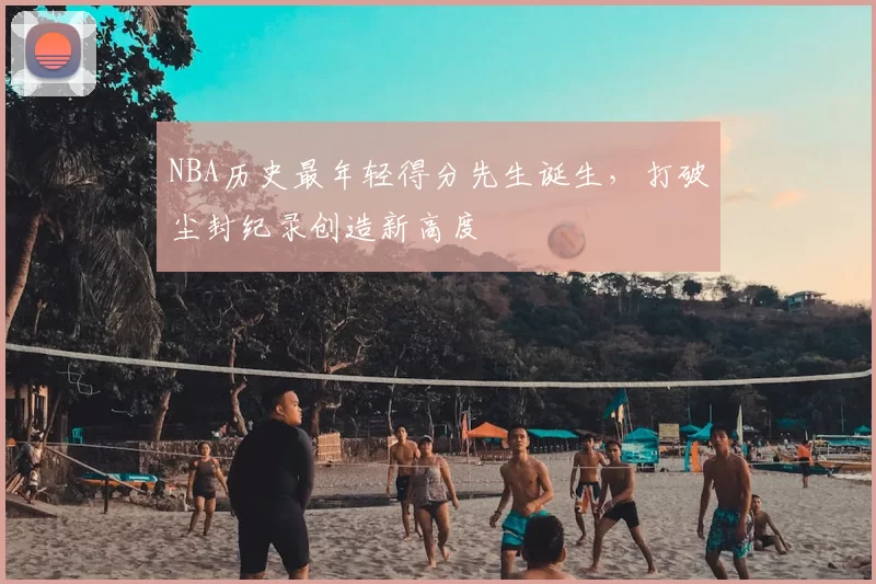 NBA历史最年轻得分先生诞生,打破尘封纪录创造新高度
