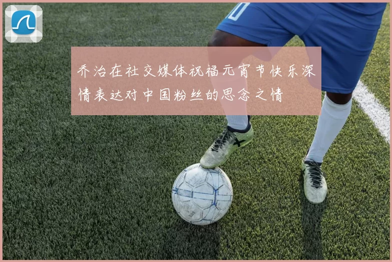 乔治在社交媒体祝福元宵节快乐深情表达对中国粉丝的思念之情