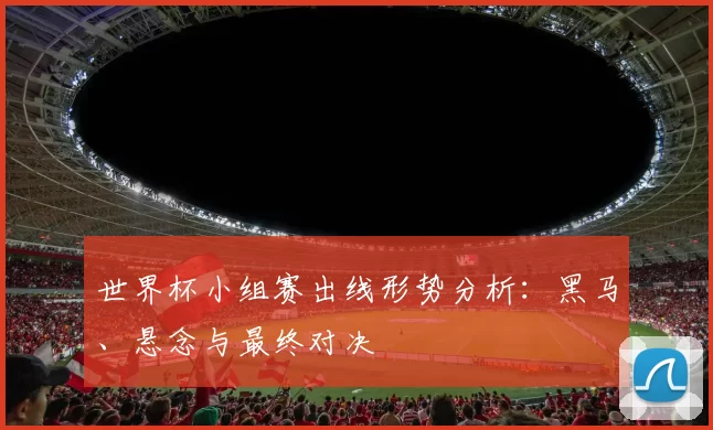 世界杯小组赛出线形势分析：黑马、悬念与最终对决