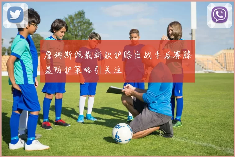 詹姆斯佩戴新款护膝出战季后赛膝盖防护策略引关注