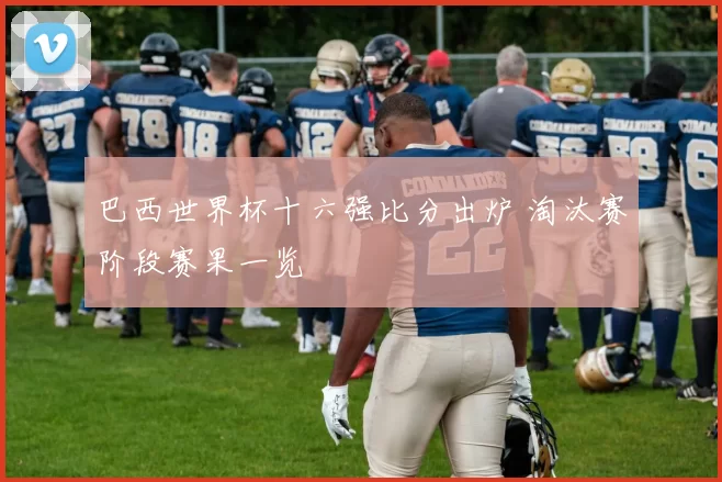 巴西世界杯十六强比分出炉 淘汰赛阶段赛果一览