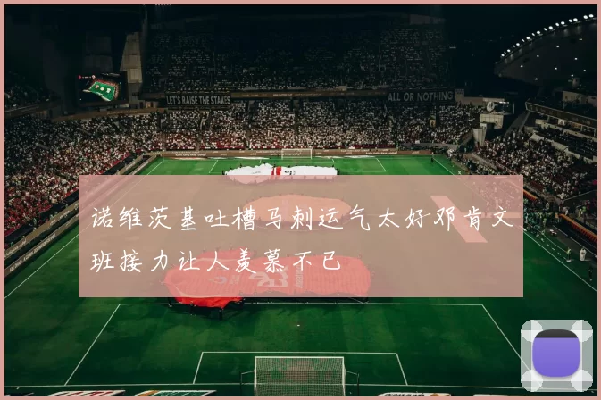 诺维茨基吐槽马刺运气太好邓肯文班接力让人羡慕不已