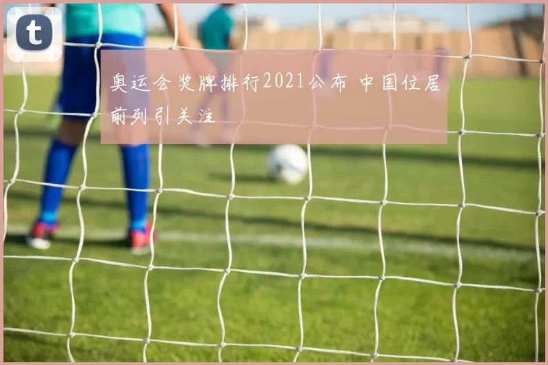 奥运会奖牌排行2021公布 中国位居前列引关注