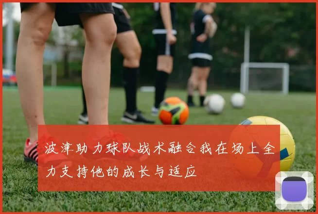 波津助力球队战术融合我在场上全力支持他的成长与适应