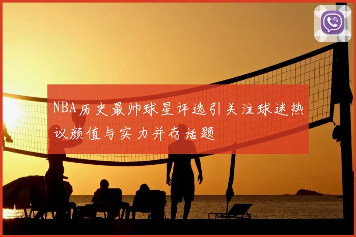NBA历史最帅球星评选引关注球迷热议颜值与实力并存话题