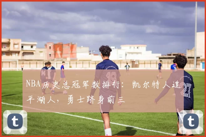 NBA历史总冠军数排行：凯尔特人追平湖人，勇士跻身前三