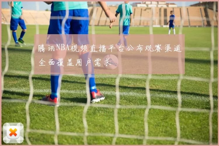 腾讯NBA视频直播平台公布观赛渠道全面覆盖用户需求